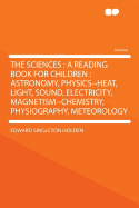 The Sciences: A Reading Book for Children: Astronomy, Physics--Heat, Light, Sound, Electricity, Magnetism--Chemistry, Physiography, Meteorology