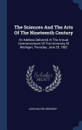 The Sciences And The Arts Of The Nineteenth Century: An Address Delivered At The Annual Commencement Of The University Of Michigan, Thursday, June 29, 1882