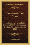 The Scientific Dial Primer: Containing Universal Code Elements Of Universal Language, New Base For Mathematics, Etc. (1912)