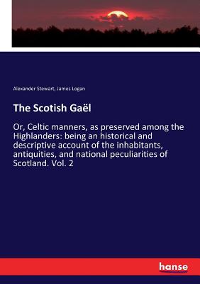 The Scotish Gal: Or, Celtic manners, as preserved among the Highlanders: being an historical and descriptive account of the inhabitants, antiquities, and national peculiarities of Scotland. Vol. 2 - Stewart, Alexander, and Logan, James