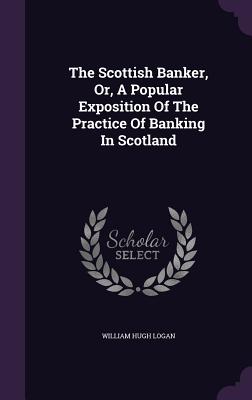 The Scottish Banker, Or, A Popular Exposition Of The Practice Of Banking In Scotland - Logan, William Hugh