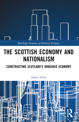 The Scottish Economy and Nationalism: Constructing Scotland's Imagined Economy - Foley, James