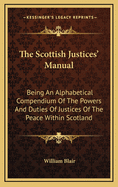 The Scottish Justices' Manual: Being an Alphabetical Compendium of the Powers and Duties of Justices of the Peace Within Scotland
