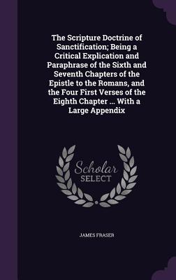 The Scripture Doctrine of Sanctification; Being a Critical Explication and Paraphrase of the Sixth and Seventh Chapters of the Epistle to the Romans, and the Four First Verses of the Eighth Chapter ... With a Large Appendix - Fraser, James