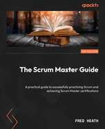 The Scrum Master Guide: A practical guide to successfully practicing Scrum and achieving Scrum Master certifications