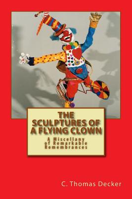 The Sculptures of a Flying Clown: A Miscellany of Remarkable Remembrances - Decker, C Thomas