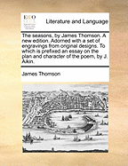 The Seasons, by James Thomson. a New Edition. Adorned with a Set of Engravings, from Original Designs. to Which Is Prefixed, an Essay on the Plan and Character of the Poem, by J. Aikin, M.D