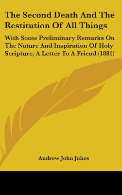 The Second Death And The Restitution Of All Things: With Some Preliminary Remarks On The Nature And Inspiration Of Holy Scripture, A Letter To A Friend (1881) - Jukes, Andrew John