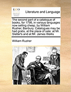 The Second Part of a Catalogue of Books, for 1798, in Various Languages Now Selling Cheap, by William Rusher, Banbury. Catalogues May Be Had Gratis, at the Place of Sale: At Mr. Slatter's and at Mr. James Wallis