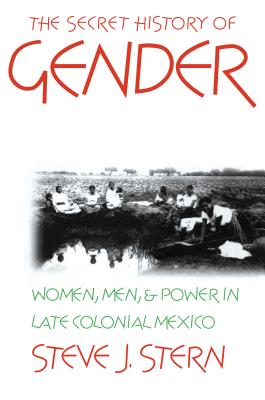 The Secret History of Gender: Women, Men, and Power in Late Colonial Mexico - Stern, Steve J