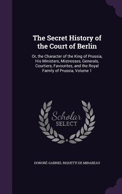 The Secret History of the Court of Berlin: Or, the Character of the King of Prussia, His Ministers, Mistresses, Generals, Courtiers, Favourites, and the Royal Family of Prussia, Volume 1 - de Mirabeau, Honor-Gabriel Riquetti