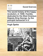 The Secret History of the Happy Revolution, in 1688. Humbly Dedicated to His Most Gracious Majesty King George, by the Principal Transactor in It