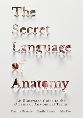 The Secret Language of Anatomy: An Illustrated Guide to the Origins of Anatomical Terms - Brassett, Cecilia, and Evans, Emily, and Fay, Isla