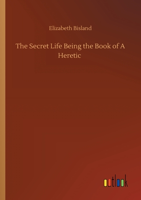 The Secret Life Being the Book of A Heretic - Bisland, Elizabeth