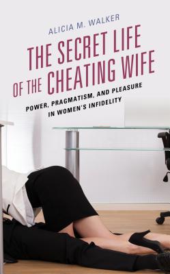 The Secret Life of the Cheating Wife: Power, Pragmatism, and Pleasure in Women's Infidelity - Walker, Alicia M.
