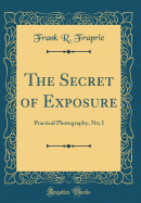 The Secret of Exposure: Practical Photography, No; I (Classic Reprint)