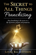 The Secret To All Things Franchising: How franchising is the secret to a life of passion, purpose and prosperity