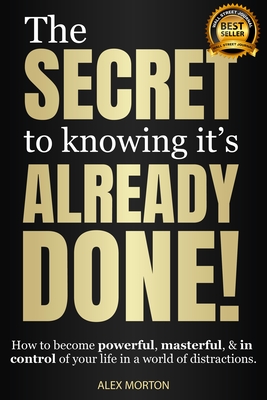 The Secret to Knowing It's Already Done!: How to Become Powerful, Masterful, & in Control of Your Life in a World of Distractions - Morton, Alex