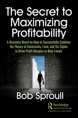 The Secret to Maximizing Profitability: A Business Novel on How to Successfully Combine The Theory of Constraints, Lean, and Six Sigma to Drive Profit Margins to New Levels - Sproull, Bob