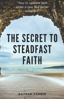 The Secret to Steadfast Faith: Operating faith under a new and better covenant - Tanner, Nathan