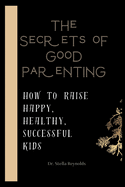 The Secrets Of Good Parenting: How To Raise Happy Healthy And Successful Kids
