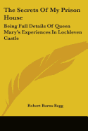 The Secrets Of My Prison House: Being Full Details Of Queen Mary's Experiences In Lochleven Castle