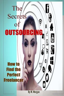 The Secrets of Outsourcing. How to Find the Perfect Freelancer - Morgan, M