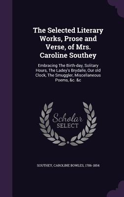 The Selected Literary Works, Prose and Verse, of Mrs. Caroline Southey: Embracing The Birth-day, Solitary Hours, The Ladey's Brydalle, Our old Clock, The Smuggler, Miscellaneous Poems, &c. &c - Southey, Caroline Bowles 1786-1854 (Creator)