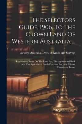 The Selectors Guide, 1906, To The Crown Land Of Western Australia ...: Explanatory Notes On The Land Act, The Agricultural Bank Act, The Agricultural Lands Purchase Act, And Miners' Homestead Leases - Western Australia Dept of Lands and (Creator)