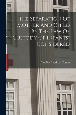 The Separation Of Mother And Child By The Law Of "custody Of Infants" Considered - Norton, Caroline Sheridan