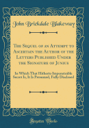 The Sequel of an Attempt to Ascertain the Author of the Letters Published Under the Signature of Junius: In Which That Hitherto Impenetrable Secret Is, It Is Presumed, Fully Disclosed (Classic Reprint)