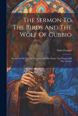 The Sermon To The Birds And The Wolf Of Gubbio: Being Part Of The Xvi Chapter And The Entire Xxi Chapter Of The Fioretti - Saint Francis (of Assisi) (Creator)