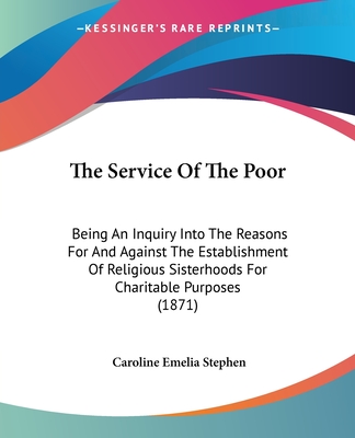 The Service Of The Poor: Being An Inquiry Into The Reasons For And Against The Establishment Of Religious Sisterhoods For Charitable Purposes (1871) - Stephen, Caroline Emelia