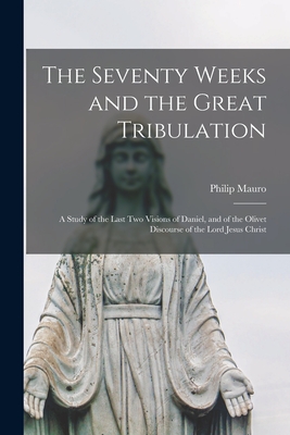The Seventy Weeks and the Great Tribulation; a Study of the Last Two Visions of Daniel, and of the Olivet Discourse of the Lord Jesus Christ - Mauro, Philip 1859-1952