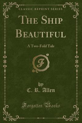 The Ship Beautiful: A Two-Fold Tale (Classic Reprint) - Allen, C R