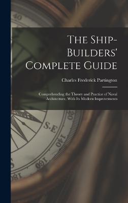 The Ship-Builders' Complete Guide: Comprehending the Theory and Practice of Naval Architecture, With Its Modern Improvements - Partington, Charles Frederick