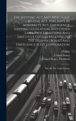 The Shipping Act And Merchant Marine Act, 1920, Suits In Admiralty Act, Emergency Shipping Legislation And Other Laws, Proclamations And Executive Orders Relating To The Shipping Board And Emergency Fleet Corporation: Pub. By The United States - Florida (Creator), and States, United, and United States Shipping Board (Creator)