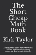 The Short Cheap Math Book: An Easy Math Book from Arithmetic to Basic Algebra with Insanely Inaccurate Mathematical History