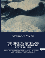 The Siberian Overland Route from Peking to Petersburg: Through the Deserts and Steppes of Mongolia, Tartary, &C.