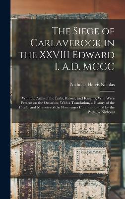 The Siege of Carlaverock in the XXVIII Edward I. A.D. MCCC; With the Arms of the Earls, Barons, and Knights, who Were Present on the Occasion; With a Translation, a History of the Castle, and Memoirs of the Personages Commemorated by the Poet. By Nicholas - Nicolas, Nicholas Harris