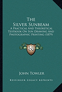 The Silver Sunbeam: A Practical And Theoretical Textbook On Sun Drawing And Photographic Printing (1879) - Towler, John