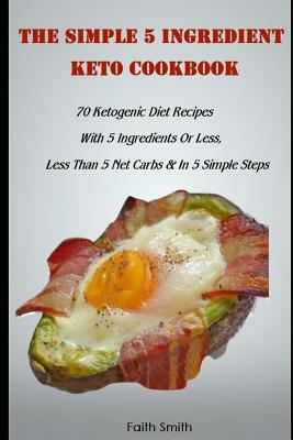 The Simple 5 Ingredient Keto Cookbook: 70 Ketogenic Diet Recipes With 5 Ingredients Or Less, Less Than 5 Net Carbs & In 5 Simple Steps - Smith, Faith