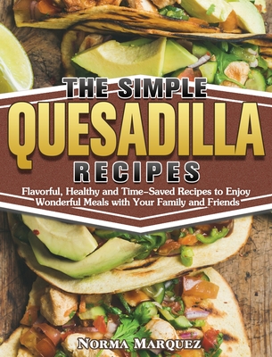 The Simple Quesadilla Recipes: Flavorful, Healthy and Time-Saved Recipes to Enjoy Wonderful Meals with Your Family and Friends - Marquez, Norma