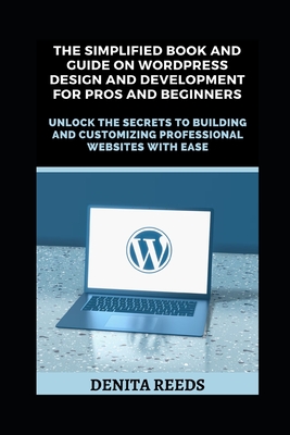 The Simplified Book And Guide on WordPress Design And Development For Pros and Beginners: Unlock the Secrets to Building and Customizing Professional Websites with Ease - Reeds, Denita