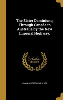 The Sister Dominions; Through Canada to Australia by the New Imperial Highway; - Hogan, James Francis B 1855 (Creator)