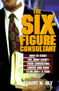 The Six Figure Consultant: How to Start (or Jump-Start) Your Consulting Career and Earl $100,000+ a Year - Bly, Robert W (Introduction by)