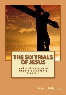The Six Trials of Jesus: And a Discussion of Modern Leadership Theories - Thibodeau, Robert R