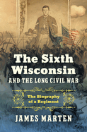 The Sixth Wisconsin and the Long Civil War: The Biography of a Regiment