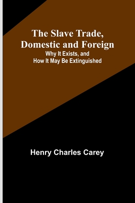 The Slave Trade, Domestic and Foreign; Why It Exists, and How It May Be Extinguished - Carey, Henry Charles