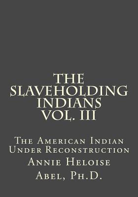 The Slaveholding Indians Vol. III: The American Indian Under Reconstruction - Abel Ph D, Annie Heloise